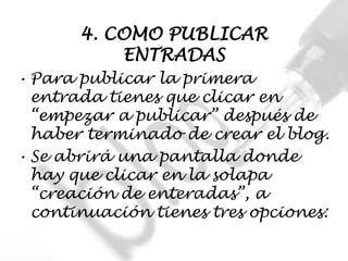 4. COMO PUBLICAR
           ENTRADAS
• Para publicar la primera
  entrada tienes que clicar en
  “empezar a publicar” después de
  haber terminado de crear el blog.
• Se abrirá una pantalla donde
  hay que clicar en la solapa
  “creación de enteradas”, a
  continuación tienes tres opciones:
 
