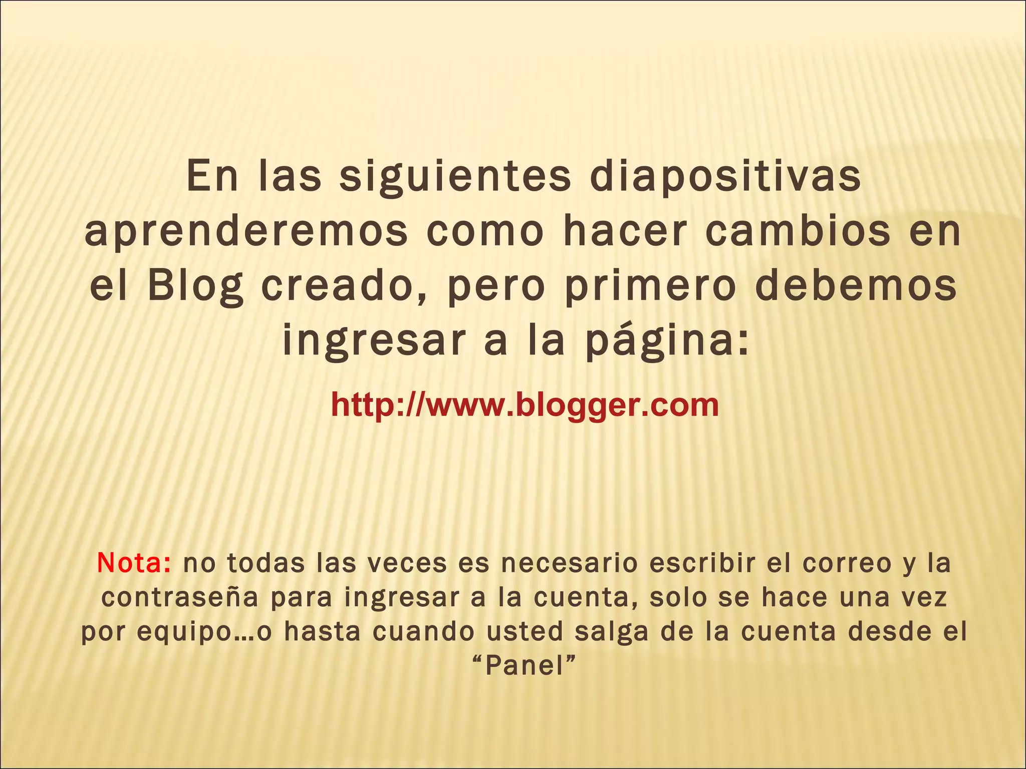 En las siguientes diapositivas
aprenderemos como hacer cambios en
el Blog creado, pero primero debemos
         ingresar a la página:
                 http://www.blogger.com



 Nota: no todas las veces es necesario escribir el correo y la
 contraseña para ingresar a la cuenta, solo se hace una vez
por equipo…o hasta cuando usted salga de la cuenta desde el
                           “Panel”
 