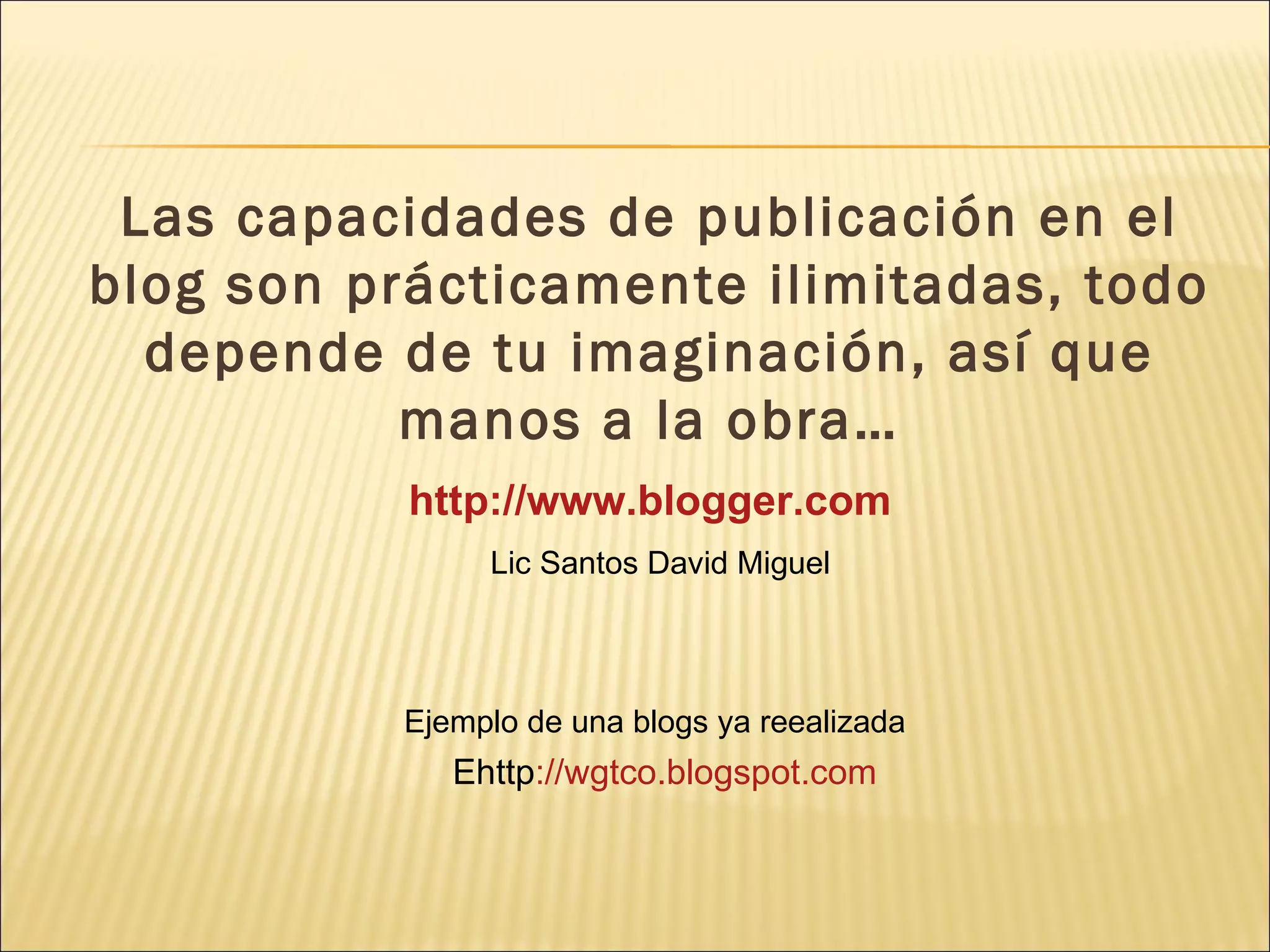 Las capacidades de publicación en el
blog son prácticamente ilimitadas, todo
  depende de tu imaginación, así que
           manos a la obra…
           http://www.blogger.com
                Lic Santos David Miguel




           Ejemplo de una blogs ya reealizada
              Ehttp://wgtco.blogspot.com
 