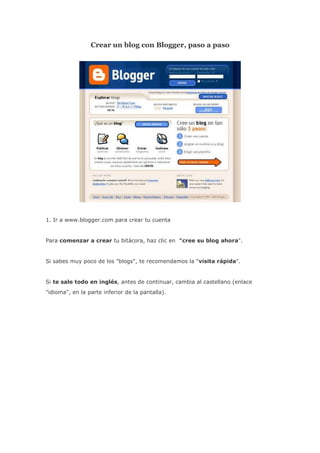 Crear un blog con Blogger, paso a paso




1. Ir a www.blogger.com para crear tu cuenta


Para comenzar a crear tu bitácora, haz clic en "cree su blog ahora".


Si sabes muy poco de los "blogs", te recomendamos la "visita rápida".


Si te sale todo en inglés, antes de continuar, cambia al castellano (enlace
"idioma", en la parte inferior de la pantalla).
 