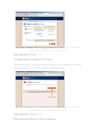 (para ver esta imagen a
mayor tamaño, hacer doble click sobre la misma)
PUBL I C ADO PO R UHS E N 14:34
Ya podés empezar a publicar tus "Posts"
Se denomina "post" a cada uno de los "mensajes" que publicas en un Blog.
Este post puede ser de texto, imagen, sonido y/o vídeo.
(para ver esta imagen a
mayor tamaño, hacer doble click sobre la misma)
PUBL I C ADO PO R UHS E N 14:33
Empecemos por ahora por textos e imágenes...
 