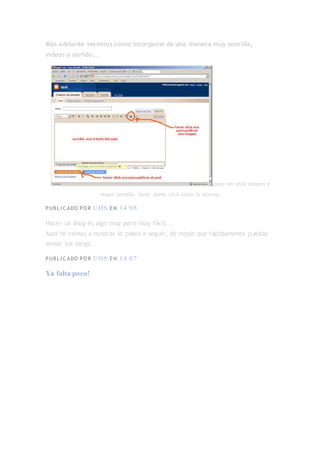 Más adelante veremos cómo incorporar de una manera muy sencilla,
vídeos y sonido...
(para ver esta imagen a
mayor tamaño, hacer doble click sobre la misma)
PUBL I C ADO PO R UHS E N 14:08
Hacer un Blog es algo muy pero muy fácil...
Aquí te vamos a mostrar lo pasos a seguir, de modo que rápidamente puedas
armar tus blogs.
PUBL I C ADO PO R UHS E N 14:07
Ya falta poco!
 