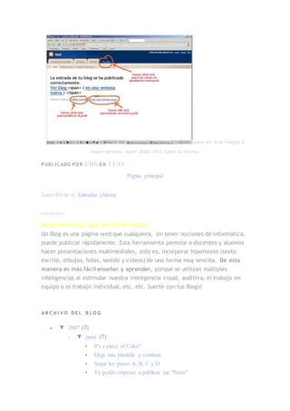 (para ver esta imagen a
mayor tamaño, hacer doble click sobre la misma)
PUBL I C ADO PO R UHS E N 13:53
Página principal
Suscribirse a: Entradas (Atom)
. . . . . . . .
NADA MÁS FÁCIL QUE HACER UN BLOG!
Un Blog es una página web que cualquiera, sin tener nociones de informática,
puede publicar rápidamente. Esta herramienta permite a docentes y alumnos
hacer presentaciones multimediales, esto es, incorporar hipertexto (texto
escrito, dibujos, fotos, sonido y vídeos) de una forma muy sencilla. De esta
manera es más fácil enseñar y aprender, porque se utilizan múltiples
inteligencias al estimular nuestra inteligencia visual, auditiva, el trabajo en
equipo o el trabajo individual, etc. etc. Suerte con tus Blogs!
A R C H I V O D E L B L O G
 ▼ 2007 (7)
o ▼ junio (7)
 It's a piece of Cake!
 Elegí una plantilla y continuá
 Seguí los pasos A, B, C y D
 Ya podés empezar a publicar tus "Posts"
 