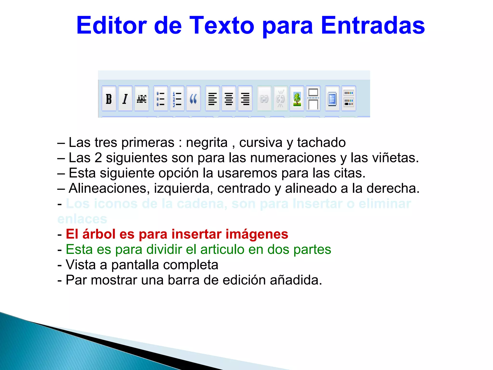 Editor de Texto para Entradas
– Las tres primeras : negrita , cursiva y tachado
– Las 2 siguientes son para las numeraciones y las viñetas.
– Esta siguiente opción la usaremos para las citas.
– Alineaciones, izquierda, centrado y alineado a la derecha.
- Los iconos de la cadena, son para Insertar o eliminar
enlaces
- El árbol es para insertar imágenes
- Esta es para dividir el articulo en dos partes
- Vista a pantalla completa
- Par mostrar una barra de edición añadida.
 