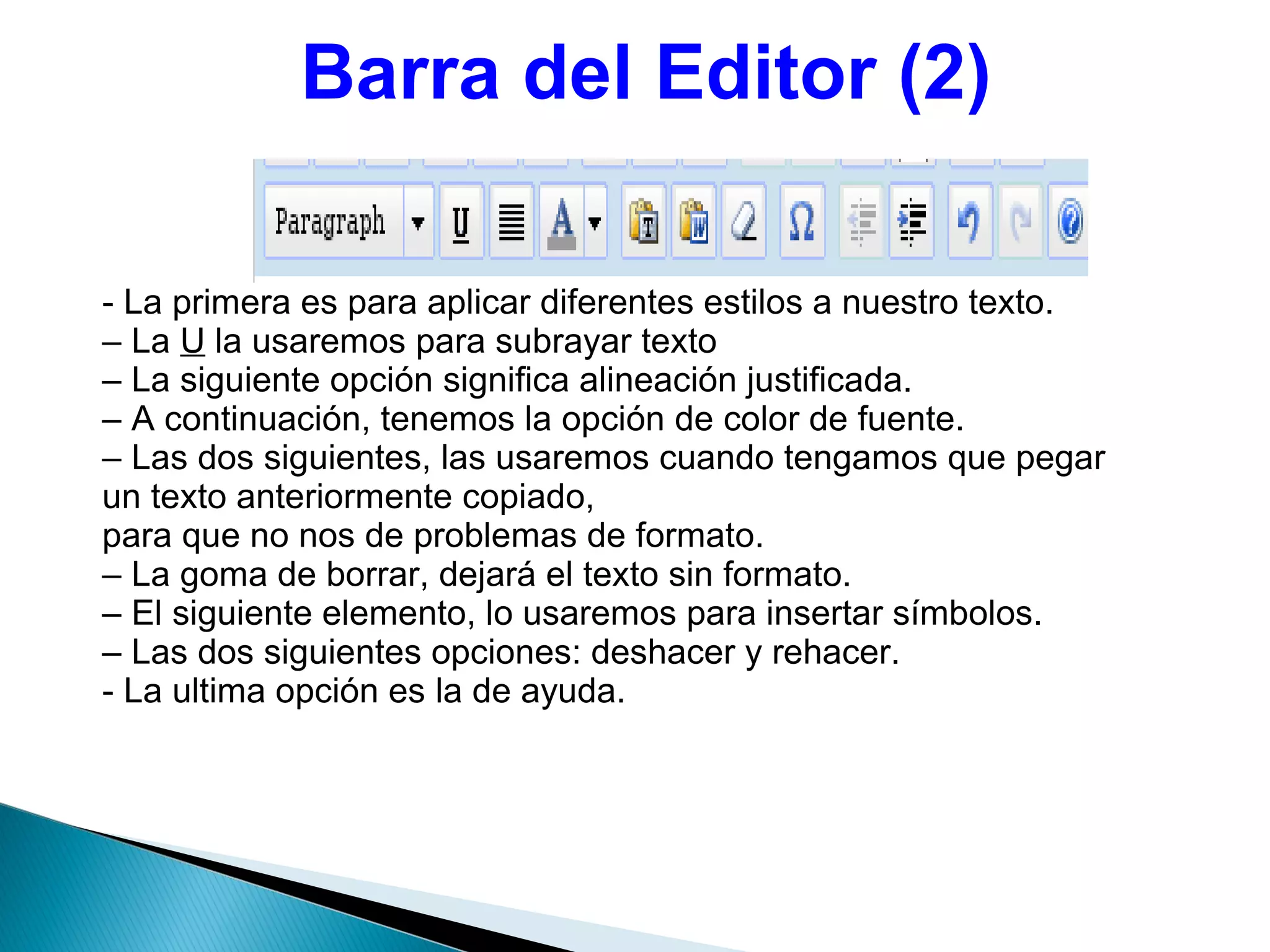 Barra del Editor (2)
- La primera es para aplicar diferentes estilos a nuestro texto.
– La U la usaremos para subrayar texto
– La siguiente opción significa alineación justificada.
– A continuación, tenemos la opción de color de fuente.
– Las dos siguientes, las usaremos cuando tengamos que pegar
un texto anteriormente copiado,
para que no nos de problemas de formato.
– La goma de borrar, dejará el texto sin formato.
– El siguiente elemento, lo usaremos para insertar símbolos.
– Las dos siguientes opciones: deshacer y rehacer.
- La ultima opción es la de ayuda.
 