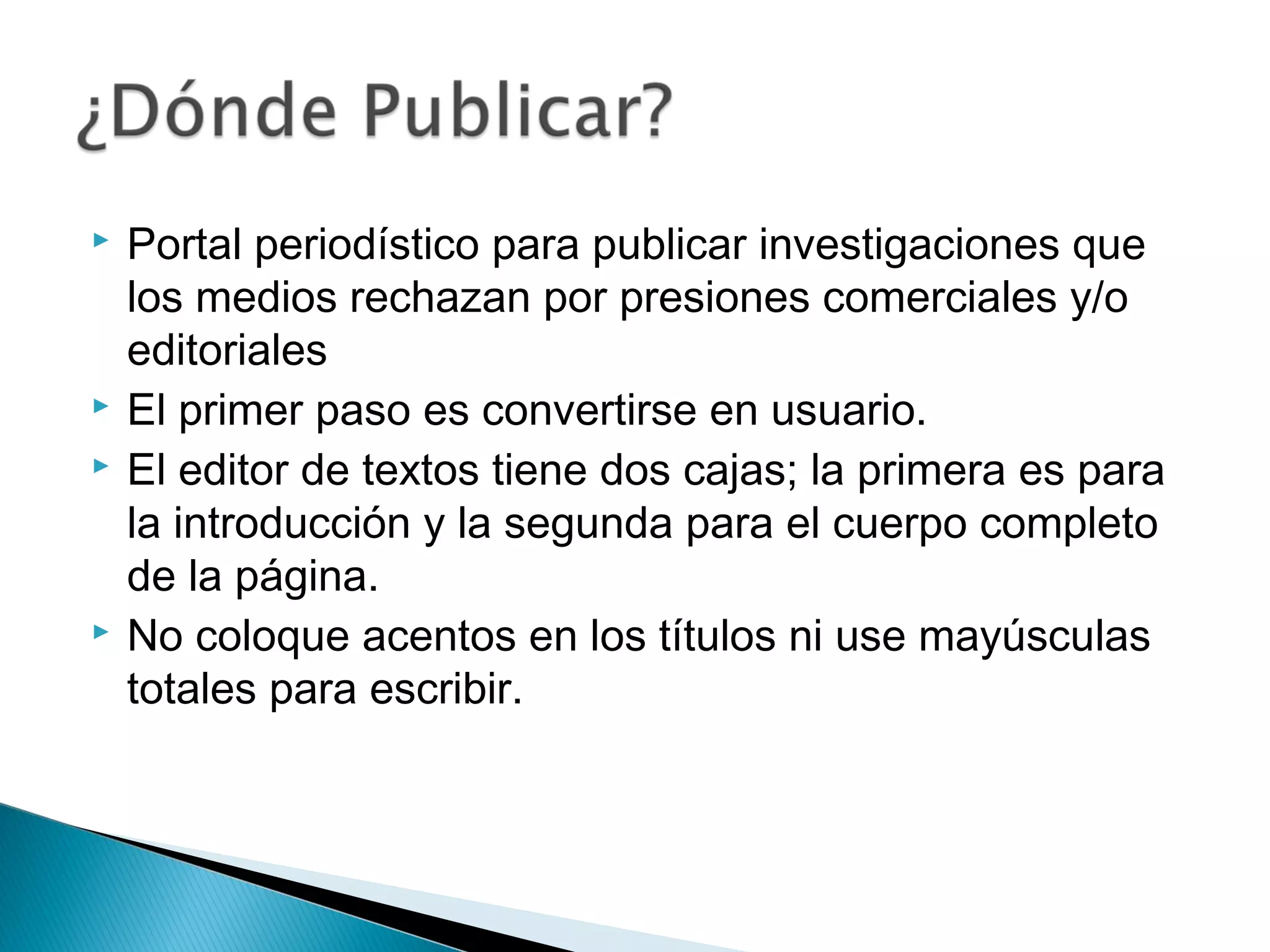  Portal periodístico para publicar investigaciones que
los medios rechazan por presiones comerciales y/o
editoriales
 El primer paso es convertirse en usuario.
 El editor de textos tiene dos cajas; la primera es para
la introducción y la segunda para el cuerpo completo
de la página.
 No coloque acentos en los títulos ni use mayúsculas
totales para escribir.
 