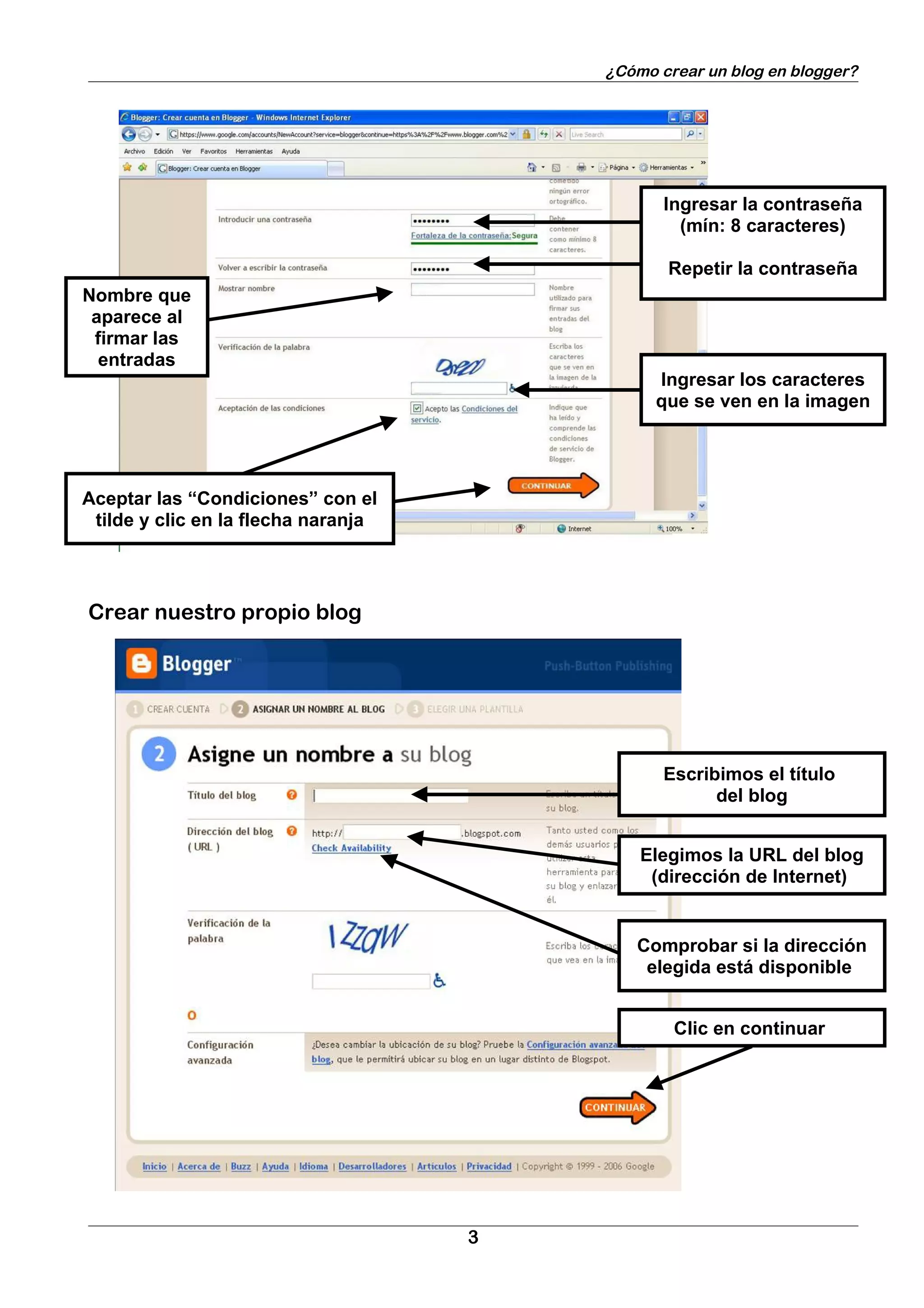 ¿Cómo crear un blog en blogger?




                                                Ingresar la contraseña
                                                  (mín: 8 caracteres)

                                                Repetir la contraseña
Nombre que
 aparece al
 firmar las
  entradas
                                               Ingresar los caracteres
                                               que se ven en la imagen




Aceptar las “Condiciones” con el
 tilde y clic en la flecha naranja




Crear nuestro propio blog




                                                Escribimos el título
                                                      del blog


                                             Elegimos la URL del blog
                                              (dirección de Internet)


                                            Comprobar si la dirección
                                             elegida está disponible


                                                 Clic en continuar




                                     3
 