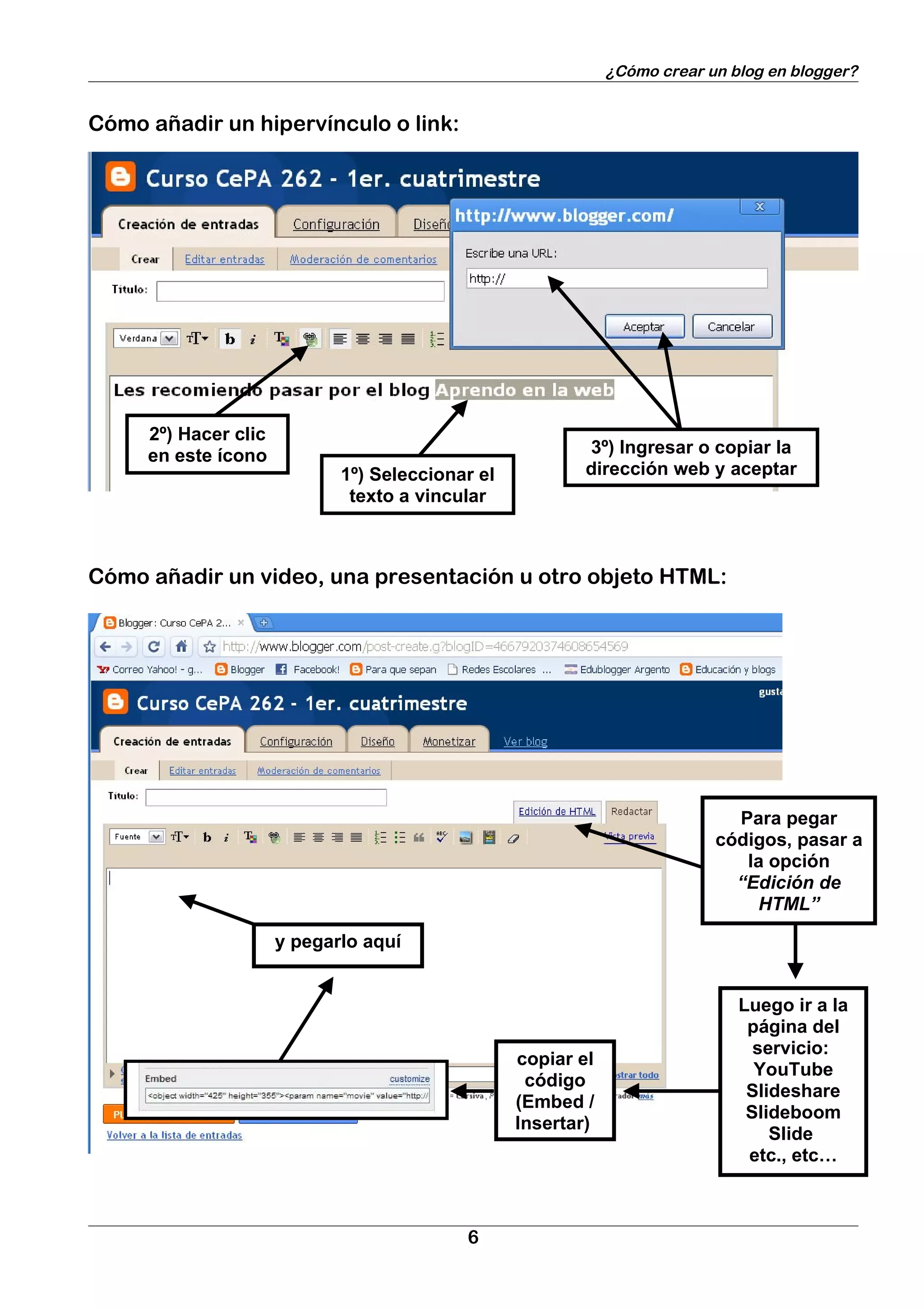 ¿Cómo crear un blog en blogger?


Cómo añadir un hipervínculo o link:




     2º) Hacer clic
     en este ícono                                        3º) Ingresar o copiar la
                             1º) Seleccionar el           dirección web y aceptar
                              texto a vincular



Cómo añadir un video, una presentación u otro objeto HTML:




                                                                             Para pegar
                                                                           códigos, pasar a
                                                                              la opción
                                                                             “Edición de
                                                                               HTML”

                      y pegarlo aquí


                                                                              Luego ir a la
                                                                               página del
                                                                                servicio:
                                                  copiar el
                                                                                YouTube
                                                   código
                                                                               Slideshare
                                                  (Embed /
                                                                               Slideboom
                                                  Insertar)
                                                                                  Slide
                                                                               etc., etc…



                                           6
 