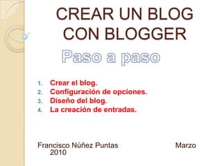 CREAR UN BLOG CON BLOGGER Paso a paso Crear el blog. Configuración de opciones. Diseño del blog.  La creación de entradas.  Francisco Núñez Puntas                            Marzo 2010                       