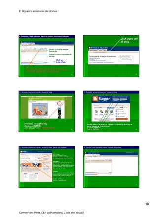 El blog en la enseñanza de idiomas.




F. Comenzar a crear mensajes. Panel de control: Administrar-Entradas.
                                                Administrar-

                                                                                                                                            Click para ver
                                                                                                                                            el blog

                                         Escribir el título del mensaje
                                                     tí
                                         (bienvenida).

                                         Insertar un texto de presentación
                                                              presentació
                                         del blog.
                                             blog.

                                                    Click en
                                                    PUBLICAR.


         Insertar una imagen, buscando en el disco duro
         o copiando-pegando de una página web.
           copiando-               pá
                                                                                  55                                                                           56




G. Acceder posteriormente a nuestro blog.
                                    blog.                                                   G. Acceder posteriormente a nuestro blog.
                                                                                                                                blog.




       Entramos en nuestro blog.                                                                Escribir nuestro NOMBRE DE USUARIO (recordad la dirección de
                                                                                                                                                direcció
       Click en ACCEDER.                                                                        correo indicada al daros de alta)
       www.blogger.com e identificarnos                                                         Y la CONTRASEÑA.
                                                                                                     CONTRASE   Ñ
                                                                                  57            Click en ENTRAR.                                               58




G. Acceder posteriormente a nuestro blog: panel de blogger.
                                    blog:          blogger.                                 G. Escribir una entrada nueva. Añadir etiquetas.
                                                                                                                           Añ



                                               ENTRADAS:
                                               ENTRADAS:
                                               Escribir un nuevo artículo
                                                                 artí
                                               Modificar, suprimir o publicar
                                               artículos guardados como BORRADOR
                                               artí


                                               OPCIONES:
                                               OPCIONES:
                                               Cambiar título, descripción, URL del
                                                        tí      descripció
                                               blog; definir el formato general;
                                               blog;
                                               determinar si los comentarios se publican
                                               automáticamente; quién tiene permiso
                                               automá              quié
                                               para modificar el blog…
                                                                  blog…


                                               DISEÑO:
                                               DISEÑ
                                               Añadir y organizar elementos de la página;
                                                                                   pá
                                               definir fuentes y colores; modificar los
                                               códigos HTML; cambiar la plantilla.


                                               NUEVA ENTRADA:
                                                        ENTRADA:
                                               escribir un nuevo artículo.
                                                                 artí



                                                                                  59                                                                           60




                                                                                                                                                                    10

Carmen Vera Pérez. CEP de Puertollano, 23 de abril de 2007.
 