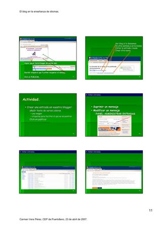 El blog en la enseñanza de idiomas.




                                                                                             Ver blog si lo deseamos.
                                                                                             En otra ventana o en la misma.
                                                                                             Editar la entrada creada.
                                                                                             Crear otra nueva.




     Copiar-pegar texto/imagen de página web.
     Copiar-                      pá




     Escribir etiquetas que faciliten recuperar el mensaje.

     Click en PUBLICAR.                                        61                                                      62




                                                                    H. Editar entradas.


   Actividad.

         Crear una entrada en vuestro blogger:                               Suprimir un mensaje
            añadir texto de varios colores                                   Modificar un mensaje
               una imagen                                                       PANEL-ADMINISTRAR ENTRADAS
                                                                                PANEL-
               etiquetas para facilitar el que se encuentren
            Click en publicar




                                                               63                                                      64




H. Editar entradas.                                                 H. Editar entradas.




                                                               65                                                      66




                                                                                                                              11

Carmen Vera Pérez. CEP de Puertollano, 23 de abril de 2007.
 