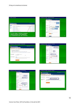 El blog en la enseñanza de idiomas.




H. Editar entradas.                                      I. Configurar el blog: opciones básicas.
                                                                                         bá




    Si no da tiempo a terminar un mensaje,
    podemos guardarlo como BORRADOR,
    lo recuperaremos aquí, para terminarlo.
                     aquí                       67                                                   68




I. Configurar el blog: opciones. Publicación.
                                 Publicació              I. Configurar el blog: opciones. Formato.




                                                69                                                   70




I. Configurar el blog: opciones. Comentarios.            I. Configurar el blog: opciones. Archivo.




                                                71                                                   72




                                                                                                          12

Carmen Vera Pérez. CEP de Puertollano, 23 de abril de 2007.
 