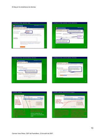 El blog en la enseñanza de idiomas.




I. Configurar el blog: opciones. Feed.                                   I. Configurar el blog: opciones. Correo electrónico.
                                                                                                                 electró




                                                                    73                                                                   74




I. Configurar el blog: opciones básicas. Permisos.
                                bá                                       I. Configurar el blog: opciones básicas. Permisos.
                                                                                                         bá




                                                                    75                                                                   76




J. DISEÑO: plantilla.
   DISEÑ                                                                 J. DISEÑO: plantilla. Elementos de la página.
                                                                            DISEÑ                              pá




     Añadir y                                                                  CABECERA:
     organizar                                                                 cambiar el
     elementos                                                                 título del blog
     de la página
           pá




  Elegir el color del                    Cambiar la plantilla              ARTÍCULOS o ENTRADAS:
                                                                           ARTÍ                                Incorporar elementos a
  fondo, color del texto,                general de nuestro blog.          establecer el nº de artículos
                                                                                         nº    artí            la BARRA DE NAVEGACIÓN:
                                                                                                                             NAVEGACIÓ
  del título, vínculos… y
       tí     ví nculos…                 Editar la plantilla: se           que se verán en la portada y
                                                                                  verá                         Listas, imágenes, enlaces,
                                                                                                                       imá
  el tipo de letra general               requieren conocimientos           los elementos que se verán
                                                                                                 verá          gadgets, suscripciones a
  del blog.                              html.                      77     en cada artículo.
                                                                                   artí                        otros blogs, texto, etiquetas,
                                                                                                                                          78
                                                                                                               artículos archivados.
                                                                                                               artí




                                                                                                                                                13

Carmen Vera Pérez. CEP de Puertollano, 23 de abril de 2007.
 