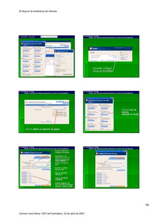 El blog en la enseñanza de idiomas.




                                                                               K. Configurar el blog:
                                                                                                blog:
J. DISEÑO: plantilla.
   DISEÑ                                                                              añadir una lista de enlaces externos en la barra de navegación.
                                                                                                                                          navegació




      CABECERA:
      cambiar el
      título del blog




  ARTÍCULOS o ENTRADAS:
  ARTÍ                                   Incorporar elementos a
                                         la BARRA DE NAVEGACIÓN:
                                                       NAVEGACIÓ
  establecer el nº de artículos
                nº    artí
                                         listas, imágenes, enlaces,
                                                 imá
                                                                                            Acceder a Panel.
  que se verán en la portada y
         verá
  los elementos que se verán
                        verá             gadgets, suscripciones a                           Click en DISEÑO.
                                                                                                     DISEÑ
  en cada artículo.
          artí                           otros blogs, texto, etiquetas,
                                                                    79                                                                                  80
                                         artículos archivados.
                                         artí




K. Configurar el blog:
                 blog:                                                         K. Configurar el blog:
                                                                                                blog:
       añadir una lista de enlaces externos en la barra de navegación.
                                                           navegació                  añadir una lista de enlaces externos en la barra de navegación.
                                                                                                                                          navegació




                                                                                                                                    Click en Lista de
                                                                                                                                    vínculos.
                                                                                                                                    AÑADIR AL BLOG.




        Click en Añadir un elemento de página.
                                       pá                                 81                                                                            82




K. Configurar el blog:
                 blog:                                                         K. Configurar el blog:
                                                                                                blog:
       añadir una lista de enlaces externos en la barra de navegación.
                                                           navegació                  añadir una lista de enlaces externos en la barra de navegación.
                                                                                                                                          navegació
                                                  Escribir título de la
                                                           tí
                                                  categoría de enlaces.
                                                  categorí

                                                  Determinar si se
                                                  desea que la lista de
                                                  enlaces aparezca por
                                                  orden alfabético.
                                                         alfabé
                                                  Escribir el URL del
                                                  sitio.

                                                  Escribir el nombre
                                                  del sitio web.

                                                  Click en AÑADIR
                                                           AÑ
                                                  VÍNCULO.

                                                  Click en GUARDAR
                                                  CAMBIOS.

                                                  Cuando tengamos una
                                                  lista de enlaces podremos
                                                                         83                                                                             84
                                                  editarlos, cambiar orden…
                                                                     orden…




                                                                                                                                                             14

Carmen Vera Pérez. CEP de Puertollano, 23 de abril de 2007.
 