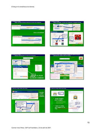 El blog en la enseñanza de idiomas.




K. Configurar el blog:
                 blog:                                                        L. Configurar el blog:
                                                                                               blog:
       añadir una lista de enlaces externos en la barra de navegación.
                                                           navegació                  añadir una imagen a la barra de navegación: el logotipo del blog.
                                                                                                                      navegació




                                                    Click en GUARDAR




                                                                         85                                                                                    86
                                                                                                                                     click




M. Configurar el blog:
                 blog:                                                        N. Configurar el blog: añadir un botón de FEEDS (los últimos artículos
                                                                                                     añ        botó                        artí
       visualizar las etiquetas en la barra de navegación.
                                               navegació                             publicados en nuestros sitios de interés).
                                                                                                                      interé




                                                                                     Debemos ir a la página del blog que deseamos sindicar y obtener su RSS o ATOM
                                                                                     http://www.ELPAIS.com/rss/feed.html?feedId=5
                                                                                     Para obtenerla se hace clic sobre el botón RSS ó ATOM ò XML y se copia.
                                                                                                                          botó                        copia.




                                                                                  click

                                             Click en                                                           click
                                             AÑADIR AL BLOG
                                            Click en
                                            GUARDAR CAMBIOS 87
                                                                                                                     click                                     88




O. Adornar el blog: HTML/Java Script.
              blog:                                                           O. Adornar el blog: HTML/Java Script.
                                                                                            blog:




                                                                 Acceder
                                                                 a Panel.
                                                                 Click en
                                                                 DISEÑO.
                                                                 DISEÑ
                                                                                           Google Gadgets
                                                                                          para tu página
                                                                                                  pá
                                                                                              http://www.google.com/ig/
                                                                                              http://www.google.com/ig/
                                                                                              directory?synd=open&num=
                                                                                              24&cat=technology


                                                                                           Copiar el código
                                                                                                     có
                                                                                          para pegarlo en el
                                                                                          blog

                                                                         89                                                                                    90




                                                                                                                                                                     15

Carmen Vera Pérez. CEP de Puertollano, 23 de abril de 2007.
 
