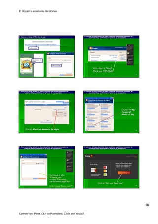 El blog en la enseñanza de idiomas.




                                                                             O. Adornar el blog: añadir un feevy (publicar los últimos mensajes de
                                                                                           blog: añ
O. Adornar el blog: HTML/Java Script.
              blog:
                                                                                    nuestros blogs preferidos en la barra de navegación).
                                                                                                                              navegació




                                                                                          Acceder a Panel.
                                                                                          Click en DISEÑO.
                                                                                                   DISEÑ
                                                                        91                                                                           92




O. Adornar el blog: añadir un feevy (publicar los últimos mensajes de
              blog: añ                                                       O. Adornar el blog: añadir un feevy (publicar los últimos mensajes de
                                                                                           blog: añ
       nuestros blogs preferidos en la barra de navegación).
                                                 navegació                          nuestros blogs preferidos en la barra de navegación).
                                                                                                                              navegació




                                                                                                                                  Click en HTML/
                                                                                                                                  Javascript.
                                                                                                                                  Javascript.
                                                                                                                                  Añadir al blog.
                                                                                                                                            blog.




        Click en Añadir un elemento de página.
                                       pá gina.                         93                                                                           94




O. Adornar el blog: añadir un feevy (publicar los últimos mensajes de
              blog: añ                                                       O. Adornar el blog: añadir un feevy (publicar los últimos mensajes de
                                                                                           blog: añ
       nuestros blogs preferidos en la barra de navegación).
                                                 navegació                          nuestros blogs preferidos en la barra de navegación).
                                                                                                                              navegació




                                          Visitemos el sitio
                                          de feevy para
                                          obtener la etiqueta
                                          que debemos pegar aquí.
                                                              aquí
                                                                                                Click en “Get your feevy now”
                                                                                                                         now”
                                          http://www.feevy.com/ 95
                                          http://www.feevy. com/                                                                                     96




                                                                                                                                                          16

Carmen Vera Pérez. CEP de Puertollano, 23 de abril de 2007.
 