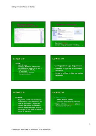 El blog en la enseñanza de idiomas.




        Marcadores, favoritos,
        Marcadores, favoritos,                                   Agregadores: suscripciones.
                                                                 Agregadores: suscripciones.
        bookmarks sociales, en línea.
                                 nea.




                                                                Cuenta en Google:
                                                                           Google:
                                                  13            correo, blog, agregador, videoblog…
                                                                                         videoblog…     14




  La Web 2.0                                                  La Web 2.0

     • 2004
       • Lluvia de ideas
                                                                participación en lugar de publicación
                                                                participació              publicació
       • O'Reilly y MediaLive Internacional
       • Dale Dougherty, pionero de la web y
               Dougherty,                                       wikipedia en lugar de la enciclopedia
         vicepresidente de O'Reilly
          • la web renacía
                    renací
                                                                Britannica
          • nuevos servicios aparecían
                             aparecí                            bitácoras o blogs en lugar de páginas
                                                                bitá                          pá
          • las reglas cambiaban
                                                                personales

                                                  15                                                    16




  La Web 2.0                                                  La Web 2.0

       O’Reilly:
         Reilly:                                                Nuevo concepto:
                                                                      concepto:
       • En general, cuando nos referimos al                      nuevos servicios Internet
        término web 2.0 nos referimos a una                       cualquiera puede tener su sitio web
        serie de aplicaciones y páginas de
                                pá                              Páginas estáticas
                                                                        está                  páginas
        Internet que utilizan la inteligencia                   dinámicas e interactivas
                                                                diná
        colectiva para proporcionar servicios
        interactivos en red dando al usuario el
        control de sus datos.
                                                  17                                                    18




                                                                                                             3

Carmen Vera Pérez. CEP de Puertollano, 23 de abril de 2007.
 