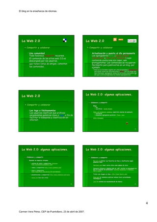 El blog en la enseñanza de idiomas.




  La Web 2.0                                                                      La Web 2.0

       Compartir y colaborar                                                        Compartir y colaborar

          Una comunidad                                                               Actualización y puesta al día permanente
                                                                                      Actualizació               dí
          Todo favorece compartir recursos.                                           Los agregadores RSS, (Really Simple
                                                                                                       RSS,
          El contenido de los sitios web 2.0 es                                       Syndication o Rich Site Summary) cuyo
          descargado por los usuarios,                                                contenido evoluciona sin cesar, son
          que tienen listas de amigos, comentan                                       protagonistas. Los contenidos se recuperan
                                                                                      fácilmente para publicarlos en un blog, por
                                                                                                                        blog,
          los contenidos…
              contenidos…                                                             ejemplo.
                                                                                         RSS es un formato legible por unos programas (agregadores)
                                                                                                                                         (agregadores)
                                                                                         que aunan todas las informaciones (feeds) de los blogs que
                                                                                                                            (feeds)
                                                                                         nos interesan, agregando todos los artículos sindicados (de
                                                                                                                             artí
                                                                             19                                                                   20
                                                                                         ahí que a estos programas les llamen agregadores).
                                                                                         ahí




                                                                                  La Web 2.0: algunas aplicaciones.
  La Web 2.0
                                                                                     Colaborar y compartir
       Compartir y colaborar                                                            Blogs.
                                                                                        Blogs.
                                                                                           Rss
                                                                                           suscribirse: Google Reader
          Los tags o folcksonomías
                       folcksonomí
                                                                                        Odeo.com podomatic podemus repertorio enorme de podcasts
                                                                                        Odeo.
          Los usuarios clasifican sus archivos                                             suscribirse
          asignándoles palabras clave o tags, a fin de
          asigná                          tags,                                            programas agregadores gratuitos: iTunes, juice
                                                                                                                            iTunes,

          facilitar la búsqueda y clasificación en
                       bú         clasificació                                          Wikis Wikipédia
                                                                                              Wikipé
          internet.
          internet.



                                                                             21                                                                             22




  La Web 2.0: algunas aplicaciones.                                               La Web 2.0: algunas aplicaciones.

       Colaborar y compartir                                                         Colaborar y compartir
          Guardar en espacios virtuales                                                 Del.icio.us publicar sus favoritos en línea y clasificarlos según
                                                                                        Del.icio.                             lí                    segú
                                                                                        palabras clave
             archivos de audio y compartirlos clickcaster
             http://carmenvera.podomatic.com/
             http://carmenvera.podomatic. com/
                                                                                        Netvibes.com tener varios sitios como página de inicio
                                                                                        Netvibes.                             pá
             videos y compartirlos http://cvera.podemus.com/
                                   http://cvera.podemus. com/
                                                                                        Convertir ficheros o páginas web en .pdf, escribir un documento en
                                                                                                              pá             .pdf,
                                                                                        lína sin disponer de procesador: Goffice GoogleDocs HTMLDOC
             fotos y compartirlas                                                       PDF-o-matic
                                                                                        PDF-
             http://www.flickr.com/photos/75718476@N00/
             http://www.flickr. com/ photos/75718476@N00/

             presentaciones y compartirlas http://www.slideshare.net/cvera              Tratar una imagen en línea: http://www.fauxto.com/
                                                                                                             lí     http://www.fauxto. com/
                                           http://www.slideshare. net/

             eSnips.com disco duro virtual
             eSnips.                                                                    Digg.com los miembros publican enlaces hacia actualidades
                                                                                        Digg.
                                                                                        tecnológicas
                                                                                        tecnoló

                                                                                        Last.fm sistema de recomendación de música
                                                                                        Last.              recomendació     mú
                                                                             23                                                                             24




                                                                                                                                                                 4

Carmen Vera Pérez. CEP de Puertollano, 23 de abril de 2007.
 