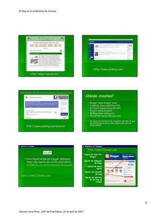 El blog en la enseñanza de idiomas.




                                                                                         http://www.aulablog.com/
                http://www.tinglado.net/                               37                                                        38




 Todos los blogs y sitios web de temática educativa sindicados en un blog.
                                 temá

                                                                                ¿Dónde crearlos?
                                                                                     Blogger (www.blogger.com)
                                                                                               www. blogger. com)
                                                                                     Canalblog (www.canalblog.com)
                                                                                                 www. canalblog. com)
                                                                                     Bitácoras (www.bitacoras.com)
                                                                                     Bitá       (www.bitacoras. com)
                                                                                     Blogalia (www.blogalia)
                                                                                               www. blogalia)
                                                                                     MyBlog (www.myblog.es)
                                                                                               www. myblog.es)
                                                                                     WordPress (es.wordpress.com)
                                                                                                  (es.wordpress.com)

                                                                                     Se llena un formato de registro similar al que
                                                                                     se utiliza para abrir una cuenta de correo
          http://www.aulablog.com/planeta/                                           electrónico.
                                                                                     electró
                                                                       39                                                        40




A. Registro en blogger.
               blogger.                                                      A. Registro en blogger.
                                                                                            blogger.

                                                                                  http://www2.blogger.com
                                                                                  http://www2.blogger.
                                                                               Página de inicio de
                                                                                     Blogger
          Para registrarnos en blogger debemos
                                                                              Opción de búsqueda
          tener una cuenta de correo electrónico
                                     electró                                             de blogs
          en GMAIL, el correo gratuito de Google.
                                          Google.                                 Opción de visita
                                                                                           rápida
                                                                               Opción de creación
                                                                                          de blog
   http://www2.blogger.com
   http://www2.blogger.
                                                                                Opción de entrada
                                                                                     en un blog ya
                                                                                           creado
                                                                       41




                                                                                                                                      7

Carmen Vera Pérez. CEP de Puertollano, 23 de abril de 2007.
 