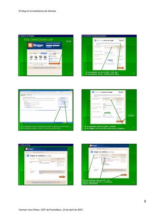 El blog en la enseñanza de idiomas.




A. Registro en blogger.
               blogger.                                                     B. Formulario de datos personales.


       http://www2.blogger.com
       http://www2.blogger.
                                                               click




                                                                                 Si ya poseemos cuenta en Gmail, click aquí
                                                                                                           Gmail,      aquí
                                                                       43                                                                 44
                                                                                 Si no poseemos cuenta, rellenad estos datos




                                                                                                                                      click



  Si ya possemos cuenta, introducimos nuestros datos de correo gmail           Si no poseemos cuenta en gmail, creamos
                                                                                                          gmail,
  Si no poseemos cuenta, click en “crear una cuenta ahora”.
                                                    ahora”             45
                                                                               la de blogger con los de otro correo que ya tengamos       46




C. Datos de blog.
            blog.




                                                                             El título podremos cambiarlo más tarde.
                                                                                tí                        má
                                                                       47    Es muy importante determinar la dirección.
                                                                                                              direcció                    48
                                                                             Click en CONTINUAR.




                                                                                                                                               8

Carmen Vera Pérez. CEP de Puertollano, 23 de abril de 2007.
 