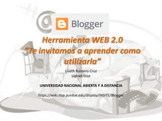 Herramienta WEB 2.0 “Te invitamos a aprender como utilizarla” 
Liseth Romero Cruz 
Liyinet Díaz 
UNIVERSIDAD NACIONAL ABIERTA Y A DISTANCIA 
https://wiki.itap.purdue.edu/display/INSITE/Blogger  