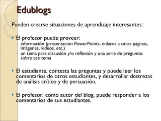 Edublogs Pueden crearse situaciones de aprendizaje interesantes: El profesor puede proveer:  información (presentación PowerPoints, enlaces a otras páginas, imágenes, videos, etc.)  un tema para discusión y/o reflexión y una serie de preguntas sobre ese tema  El estudiante, contesta las preguntas y puede leer los comentarios de otros estudiantes, y desarrollar destrezas de análisis crítico y de persuasión. El profesor, como autor del blog, puede responder a los comentarios de sus estudiantes. 