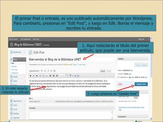El primer Post o entrada, es uno publicado automáticamente por Wordpress. Para cambiarlo, presionas en “Edit Post”, y luego en Edit. Borras el mensaje y  escribes tu entrada. 1. Aquí redactarás el título del primer artículo, que puede ser una bienvenida. 2. En este espacio  redactas tu artículo 3. Luego presiona en “Update Post” 