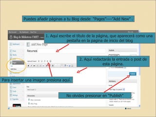 Puedes añadir páginas a tu Blog desde  “Pages”----”Add New” . 1. Aquí escribe el título de la página, que aparecerá como una  pestaña en la pagina de inicio del blog 2. Aquí redactarás la entrada o post de esta página. No olvides presionar en “Publish” Para insertar una imagen presiona aquí. 