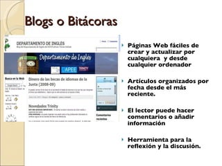 Blogs o Bitácoras Páginas Web fáciles de crear y actualizar por cualquiera  y desde cualquier ordenador Artículos organizados por fecha desde el más reciente.  El lector puede hacer comentarios o añadir información Herramienta para la reflexión y la discusión. 