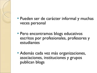 Pueden ser de carácter informal y muchas veces personal Pero encontramos blogs educativos escritos por profesionales, profesores y estudiantes Además cada vez más organizaciones, asociaciones, instituciones y grupos publican blogs 