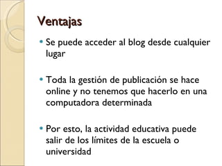 Ventajas Se puede acceder al blog desde cualquier lugar Toda la gestión de publicación se hace online y no tenemos que hacerlo en una computadora determinada Por esto, la actividad educativa puede salir de los límites de la escuela o universidad 