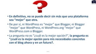 • En definitiva, no se puede decir sin más que una plataforma
sea “mejor” que otra.
• De por sí, ni WordPress es “mejor” que Blogger, ni Blogger
“mejor” que WordPress, ni WordPress.org “mejor” que
WordPress.com o Blogger.
• La pregunta no es “¿cuál es la mejor opción?”, la pregunta es
“¿cuál es la mejor opción para mis necesidades concretas
con el blog ahora y en un futuro?.
eel11
 