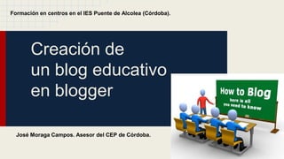 Creación de
un blog educativo
en blogger
Formación en centros en el IES Puente de Alcolea (Córdoba).
José Moraga Campos. Asesor del CEP de Córdoba.
 