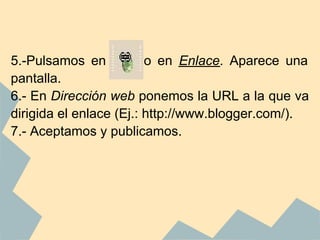 5.-Pulsamos en           o en Enlace. Aparece una
pantalla.
6.- En Dirección web ponemos la URL a la que va
dirigida el enlace (Ej.: http://www.blogger.com/).
7.- Aceptamos y publicamos.
 
