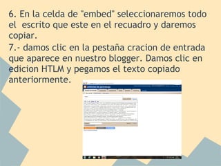 6. En la celda de "embed" seleccionaremos todo
el escrito que este en el recuadro y daremos
copiar.
7.- damos clic en la pestaña cracion de entrada
que aparece en nuestro blogger. Damos clic en
edicion HTLM y pegamos el texto copiado
anteriormente.
 