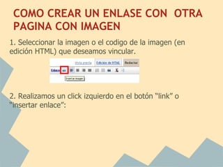 COMO CREAR UN ENLASE CON OTRA
 PAGINA CON IMAGEN
1. Seleccionar la imagen o el codigo de la imagen (en
edición HTML) que deseamos vincular.

   

2. Realizamos un click izquierdo en el botón “link” o
“insertar enlace”:
 