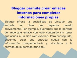 Blogger permite crear enlaces
        internos para completar
         informaciones propias
Blogger ofrece la posibilidad de vincular una
entrada    con    otras   que    hayamos     creado
previamente. Por ejemplo, queremos que la portada
del reportaje enlace con otro contenido sin tener
que acudir a un sitio web externo. Para conseguirlo,
debemos crear una entrada nueva con la
información complementaria y vincularla a la
entrada de la portada principal.
 
 