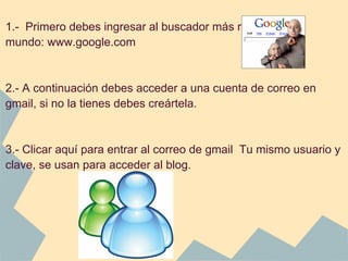 1.- Primero debes ingresar al buscador más requerido del
mundo: www.google.com


2.- A continuación debes acceder a una cuenta de correo en
gmail, si no la tienes debes creártela.


3.- Clicar aquí para entrar al correo de gmail Tu mismo usuario y
clave, se usan para acceder al blog.
 
 
