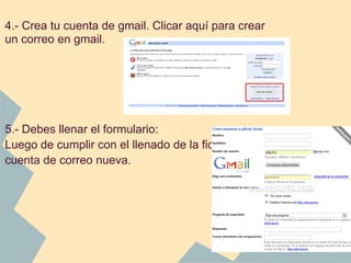 4.- Crea tu cuenta de gmail. Clicar aquí para crear
un correo en gmail.
 
 
 
 
5.- Debes llenar el formulario:
Luego de cumplir con el llenado de la ficha tienes tu
cuenta de correo nueva.
 