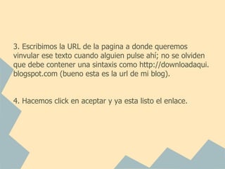 3. Escribimos la URL de la pagina a donde queremos
vinvular ese texto cuando alguien pulse ahí; no se olviden
que debe contener una sintaxis como http://downloadaqui.
blogspot.com (bueno esta es la url de mi blog).


4. Hacemos click en aceptar y ya esta listo el enlace.
 
 