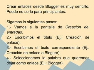 Crear enlaces desde Blogger es muy sencillo.
Puede no serlo para principiantes.

Sigamos lo siguientes pasos:
1.- Vamos a la pantalla de Creación de
entradas.
2.- Escribimos el título (Ej.: Creación de
enlace).
3.- Escribimos el texto correspondiente (Ej.:
Creación de enlace a Bloguer).
4.- Seleccionamos la palabra que queremos
dejar como enlace (Ej.: Blogger).
 