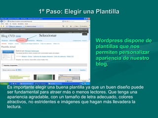 1º Paso: Elegir una Plantilla Es importante elegir una buena plantilla ya que un buen diseño puede ser fundamental para atraer más o menos lectores. Que tenga una apariencia agradable, con un tamaño de letra adecuado, colores atractivos, no estridentes e imágenes que hagan más llevadera la lectura.   Wordpress dispone de plantillas que nos permiten personalizar apariencia de nuestro blog. Seleccionar 