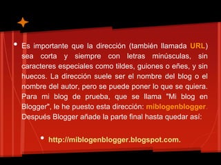 •   Es importante que la dirección (también llamada URL)
    sea corta y siempre con letras minúsculas, sin
    caracteres especiales como tildes, guiones o eñes, y sin
    huecos. La dirección suele ser el nombre del blog o el
    nombre del autor, pero se puede poner lo que se quiera.
    Para mi blog de prueba, que se llama "Mi blog en
    Blogger", le he puesto esta dirección: miblogenblogger.
    Después Blogger añade la parte final hasta quedar así:


         •   http://miblogenblogger.blogspot.com.
 