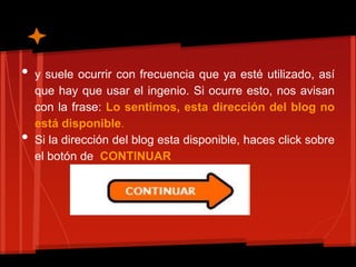 •   y suele ocurrir con frecuencia que ya esté utilizado, así
    que hay que usar el ingenio. Si ocurre esto, nos avisan
    con la frase: Lo sentimos, esta dirección del blog no
    está disponible.
•   Si la dirección del blog esta disponible, haces click sobre
    el botón de CONTINUAR
 