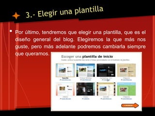 •   Por último, tendremos que elegir una plantilla, que es el
    diseño general del blog. Elegiremos la que más nos
    guste, pero más adelante podremos cambiarla siempre
    que queramos.
 