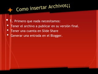 • 1. Primero que nada necesitamos:
•   Tener el archivo a publicar en su versión final.
•   Tener una cuenta en Slide Share
•   Generar una entrada en el Blogger.
 