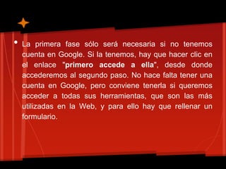 •   La primera fase sólo será necesaria si no tenemos
    cuenta en Google. Si la tenemos, hay que hacer clic en
    el enlace "primero accede a ella", desde donde
    accederemos al segundo paso. No hace falta tener una
    cuenta en Google, pero conviene tenerla si queremos
    acceder a todas sus herramientas, que son las más
    utilizadas en la Web, y para ello hay que rellenar un
    formulario.
 