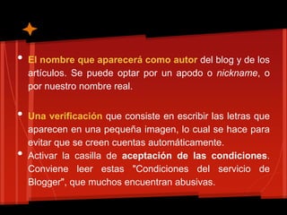 •   El nombre que aparecerá como autor del blog y de los
    artículos. Se puede optar por un apodo o nickname, o
    por nuestro nombre real.


•   Una verificación que consiste en escribir las letras que
    aparecen en una pequeña imagen, lo cual se hace para
    evitar que se creen cuentas automáticamente.
•   Activar la casilla de aceptación de las condiciones.
    Conviene leer estas "Condiciones del servicio de
    Blogger", que muchos encuentran abusivas.
 