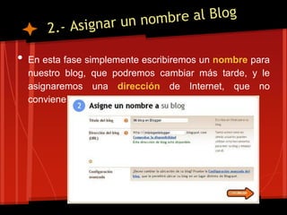 •   En esta fase simplemente escribiremos un nombre para
    nuestro blog, que podremos cambiar más tarde, y le
    asignaremos una dirección de Internet, que no
    conviene cambiar.
 