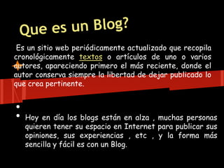 Es un sitio web periódicamente actualizado que recopila
cronológicamente textos o artículos de uno o varios
autores, apareciendo primero el más reciente, donde el
autor conserva siempre la libertad de dejar publicado lo
que crea pertinente.


•
•   Hoy en día los blogs están en alza , muchas personas
    quieren tener su espacio en Internet para publicar sus
    opiniones, sus experiencias , etc , y la forma más
    sencilla y fácil es con un Blog.
 